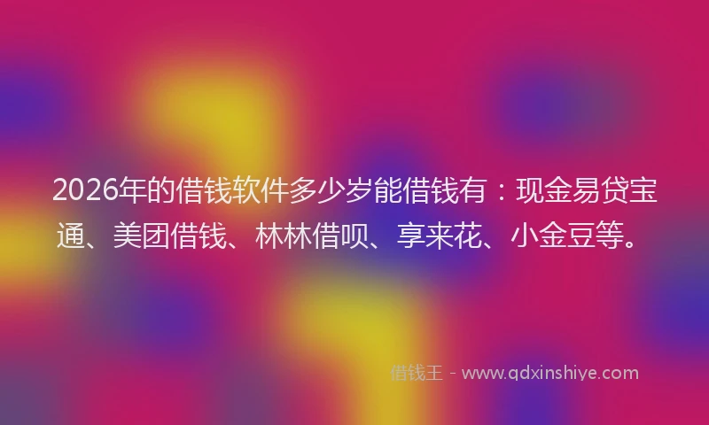 2026年的借钱软件多少岁能借钱有：现金易贷宝通、美团借钱、林林借呗、享来花、小金豆等。