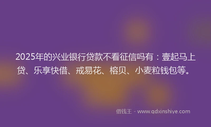 2025年的兴业银行贷款不看征信吗有：壹起马上贷、乐享快借、戒易花、榕贝、小麦粒钱包等。