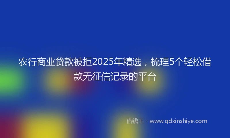 农行商业贷款被拒2025年精选,梳理5个轻松借款无征信记录的平台