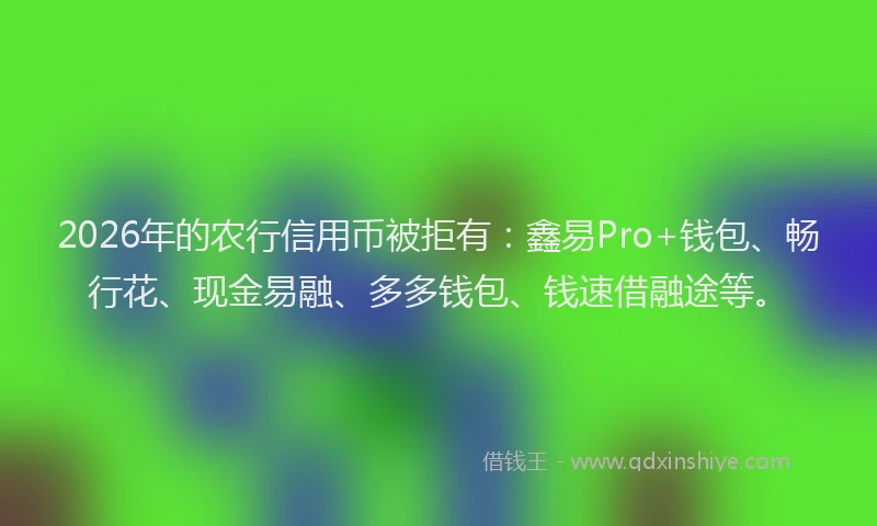 2026年的农行信用币被拒有：鑫易Pro+钱包、畅行花、现金易融、多多钱包、钱速借融途等。