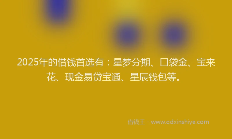 2025年的借钱首选有：星梦分期、口袋金、宝来花、现金易贷宝通、星辰钱包等。