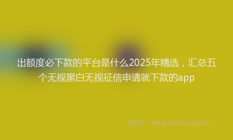 出额度必下款的平台是什么2025年精选，汇总五个无视黑白无视征信申请就下款的app