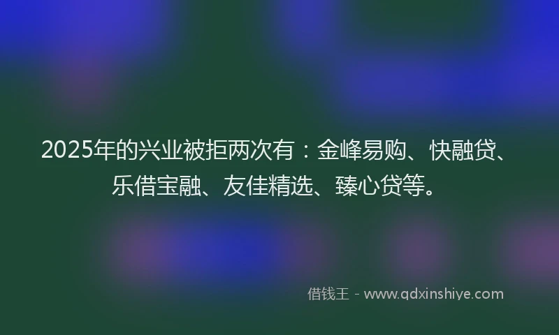 2025年的兴业被拒两次有：金峰易购、快融贷、乐借宝融、友佳精选、臻心贷等。