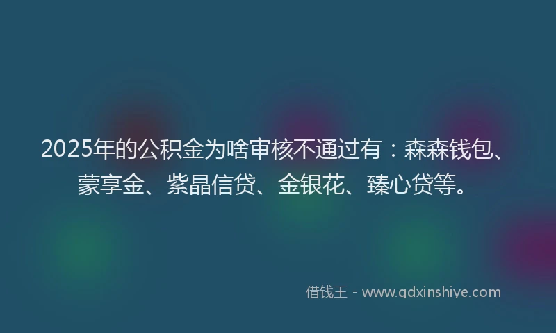 2025年的公积金为啥审核不通过有：森森钱包、蒙享金、紫晶信贷、金银花、臻心贷等。