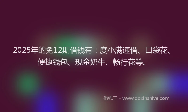 2025年的免12期借钱有:度小满速借、口袋花、便捷钱包、现金奶牛、畅行花等。