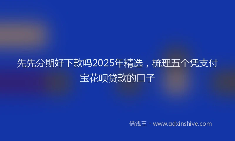 先先分期好下款吗2025年精选，梳理五个凭支付宝花呗贷款的口子