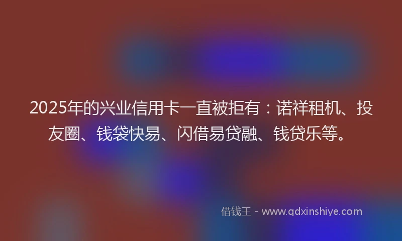 2025年的兴业信用卡一直被拒有:诺祥租机、投友圈、钱袋快易、闪借易贷融、钱贷乐等。