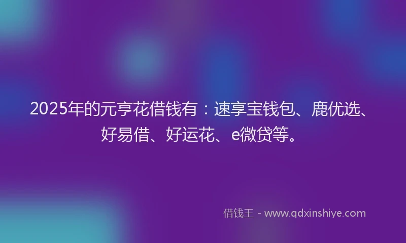 2025年的元亨花借钱有：速享宝钱包、鹿优选、好易借、好运花、e微贷等。