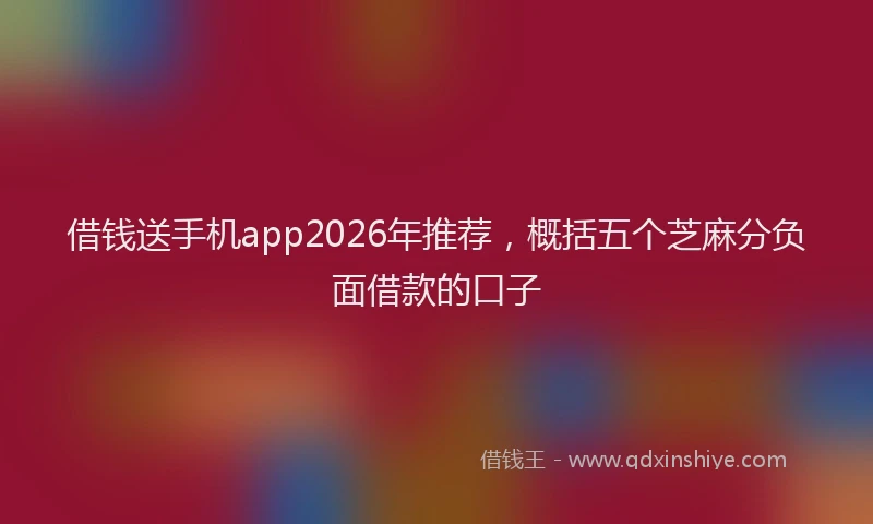 借钱送手机app2026年推荐，概括五个芝麻分负面借款的口子