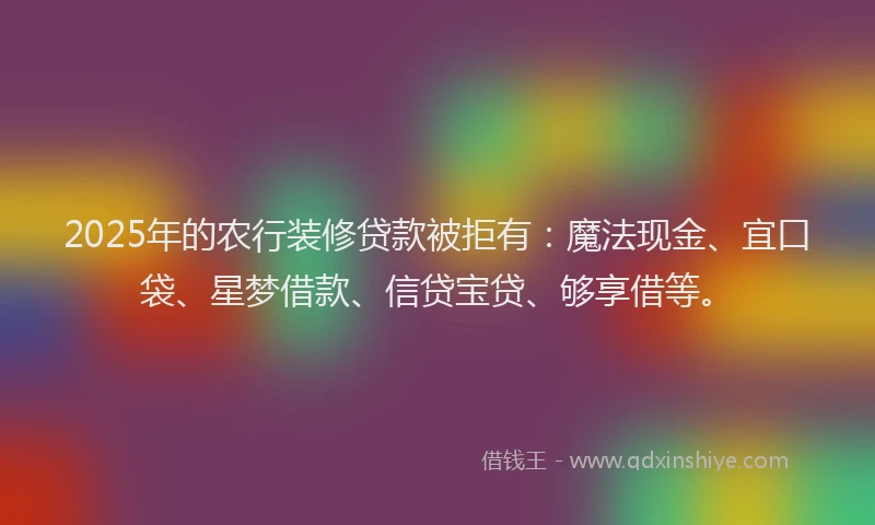 2025年的农行装修贷款被拒有：魔法现金、宜口袋、星梦借款、信贷宝贷、够享借等。