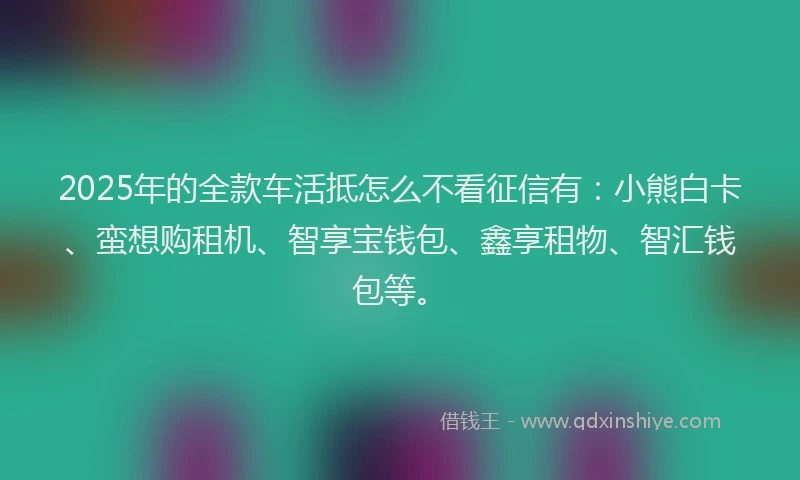 2025年的全款车活抵怎么不看征信有：小熊白卡、蛮想购租机、智享宝钱包、鑫享租物、智汇钱包等。