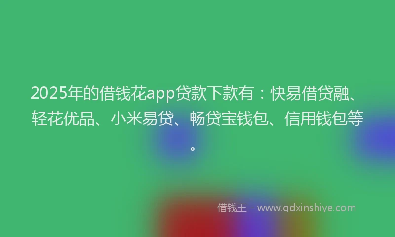 2025年的借钱花app贷款下款有：快易借贷融、轻花优品、小米易贷、畅贷宝钱包、信用钱包等。
