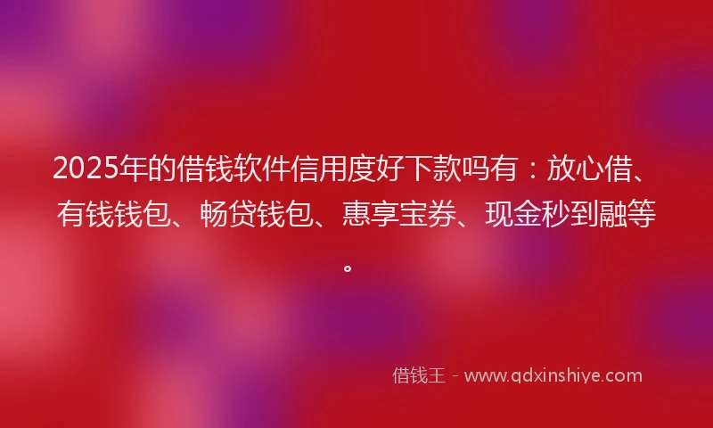 2025年的借钱软件信用度好下款吗有：放心借、有钱钱包、畅贷钱包、惠享宝券、现金秒到融等。