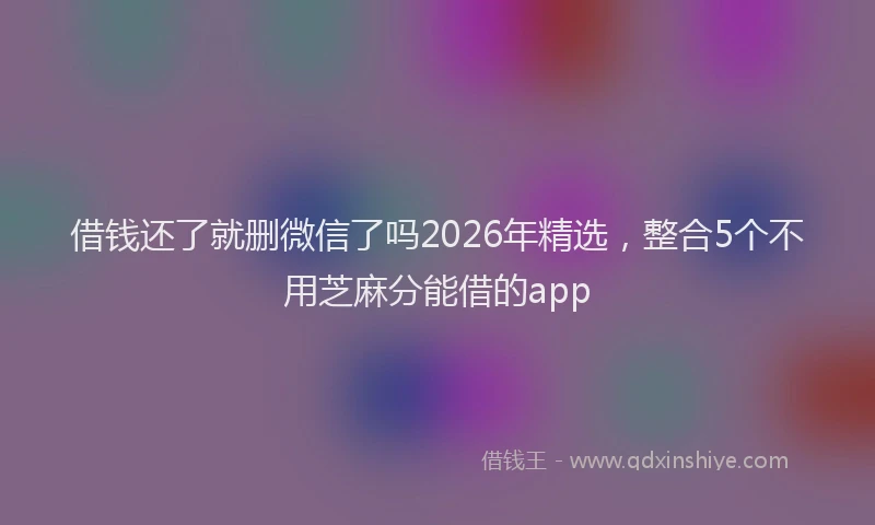 借钱还了就删微信了吗2026年精选，整合5个不用芝麻分能借的app