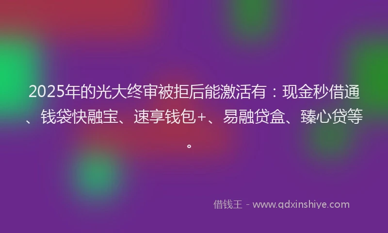 2025年的光大终审被拒后能激活有：现金秒借通、钱袋快融宝、速享钱包+、易融贷盒、臻心贷等。