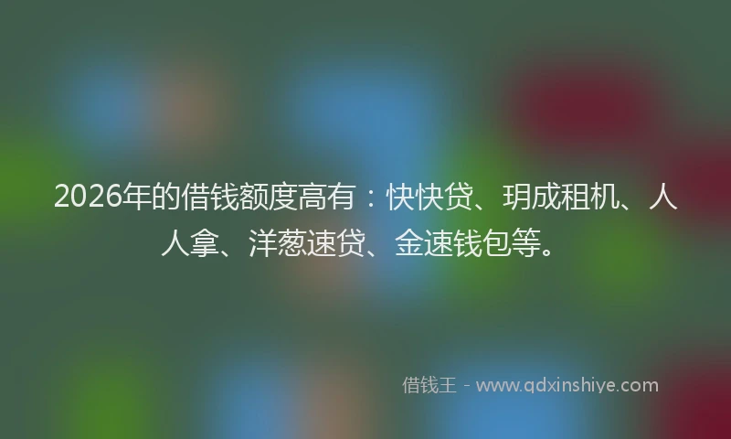 2026年的借钱额度高有：快快贷、玥成租机、人人拿、洋葱速贷、金速钱包等。