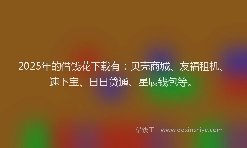2025年的借钱花下载有：贝壳商城、友福租机、速下宝、日日贷通、星辰钱包等。