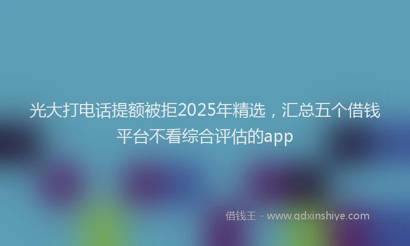 光大打电话提额被拒2025年精选，汇总五个借钱平台不看综合评估的app