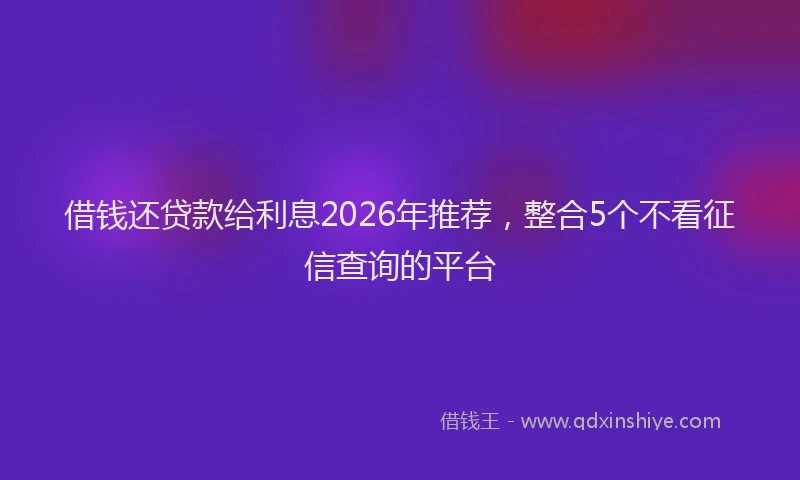 借钱还贷款给利息2026年推荐，整合5个不看征信查询的平台