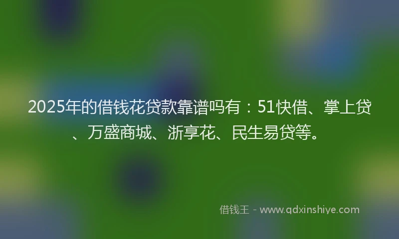 2025年的借钱花贷款靠谱吗有：51快借、掌上贷、万盛商城、浙享花、民生易贷等。