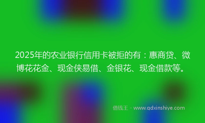 2025年的农业银行信用卡被拒的有：惠商贷、微博花花金、现金侠易借、金银花、现金借款等。