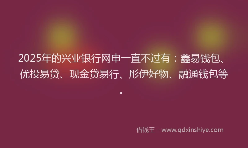2025年的兴业银行网申一直不过有：鑫易钱包、优投易贷、现金贷易行、彤伊好物、融通钱包等。