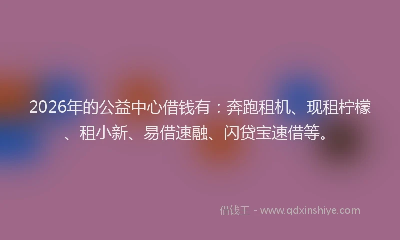 2026年的公益中心借钱有：奔跑租机、现租柠檬、租小新、易借速融、闪贷宝速借等。