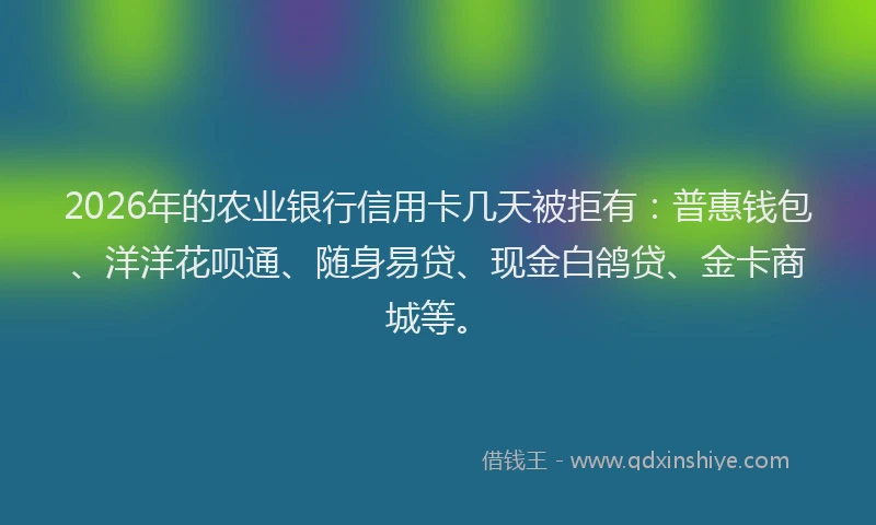 2026年的农业银行信用卡几天被拒有:普惠钱包、洋洋花呗通、随身易贷、现金白鸽贷、金卡商城等。