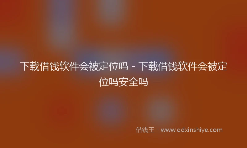 下载借钱软件会被定位吗 - 下载借钱软件会被定位吗安全吗