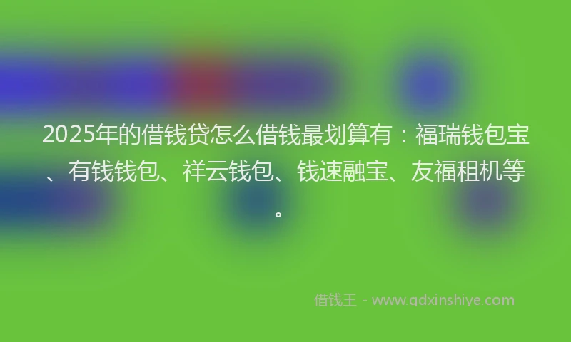 2025年的借钱贷怎么借钱最划算有：福瑞钱包宝、有钱钱包、祥云钱包、钱速融宝、友福租机等。
