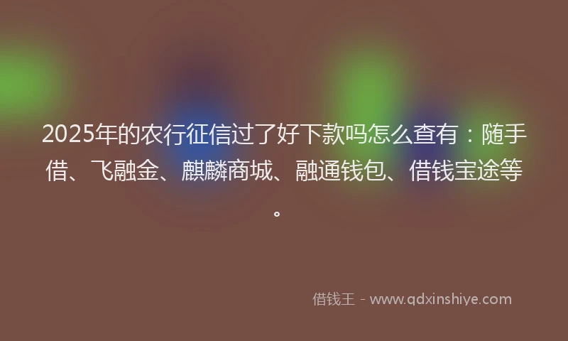 2025年的农行征信过了好下款吗怎么查有:随手借、飞融金、麒麟商城、融通钱包、借钱宝途等。