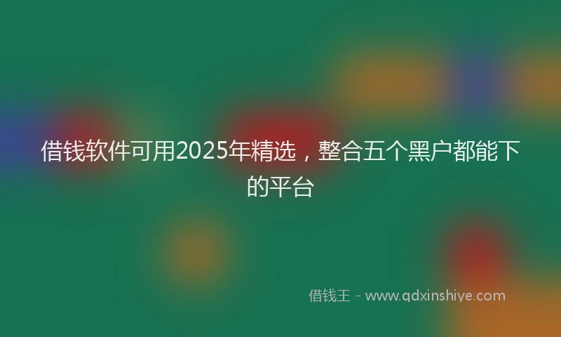 借钱软件可用2025年精选，整合五个黑户都能下的平台