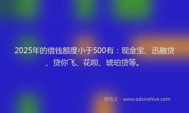 2025年的借钱额度小于500有：现金宝、迅融贷、贷你飞、花呗、琥珀贷等。