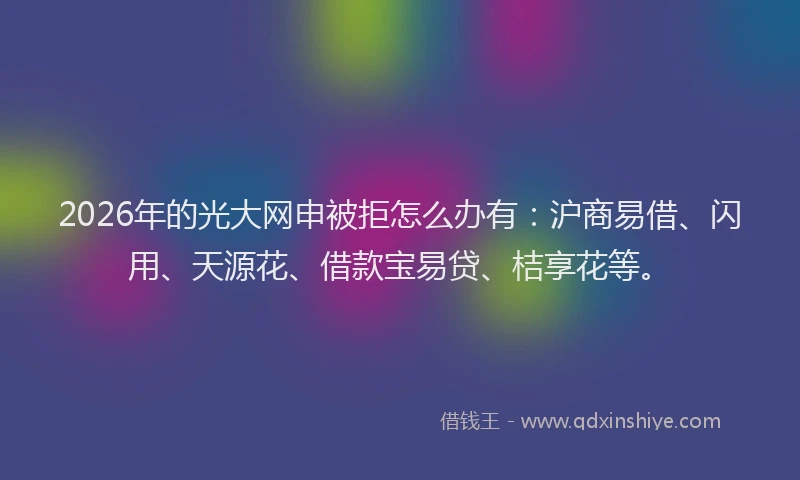 2026年的光大网申被拒怎么办有：沪商易借、闪用、天源花、借款宝易贷、桔享花等。