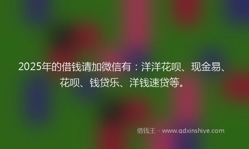 2025年的借钱请加微信有：洋洋花呗、现金易、花呗、钱贷乐、洋钱速贷等。