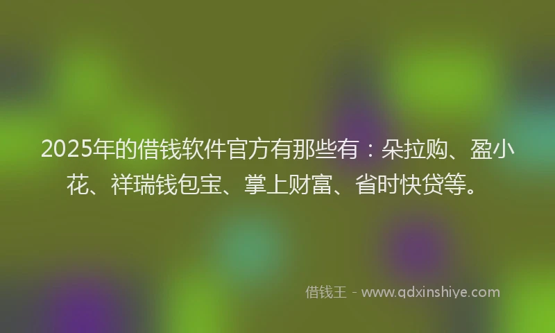 2025年的借钱软件官方有那些有：朵拉购、盈小花、祥瑞钱包宝、掌上财富、省时快贷等。