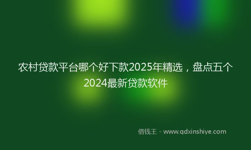 农村贷款平台哪个好下款2025年精选，盘点五个2024最新贷款软件