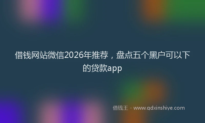 借钱网站微信2026年推荐，盘点五个黑户可以下的贷款app