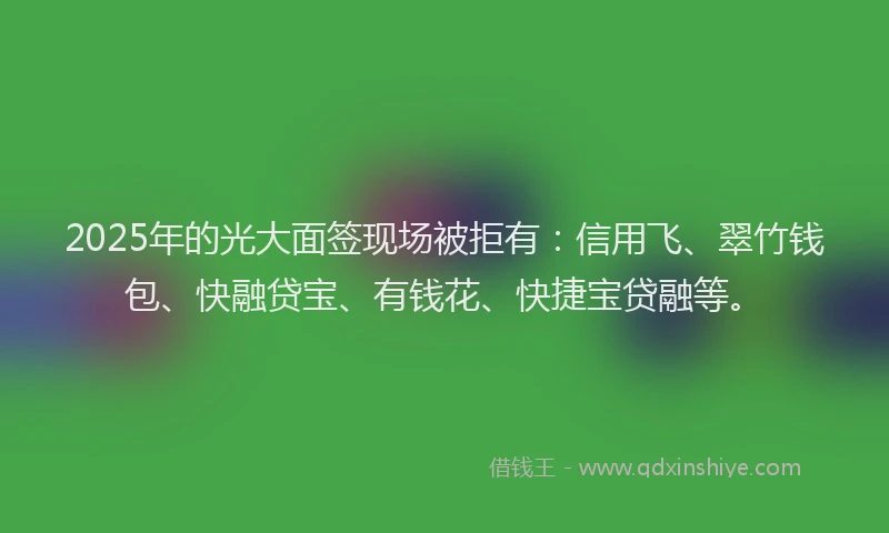 2025年的光大面签现场被拒有：信用飞、翠竹钱包、快融贷宝、有钱花、快捷宝贷融等。