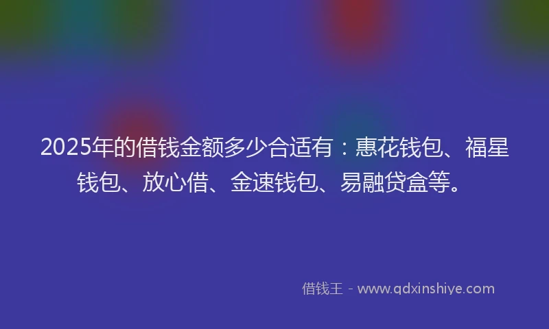 2025年的借钱金额多少合适有：惠花钱包、福星钱包、放心借、金速钱包、易融贷盒等。