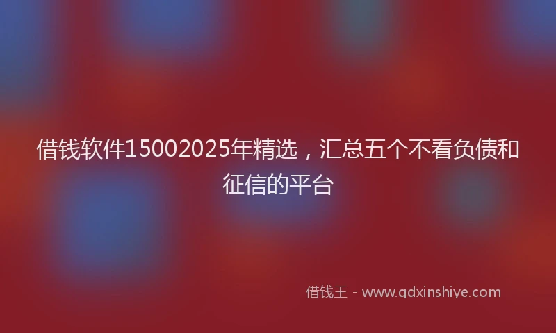 借钱软件15002025年精选，汇总五个不看负债和征信的平台
