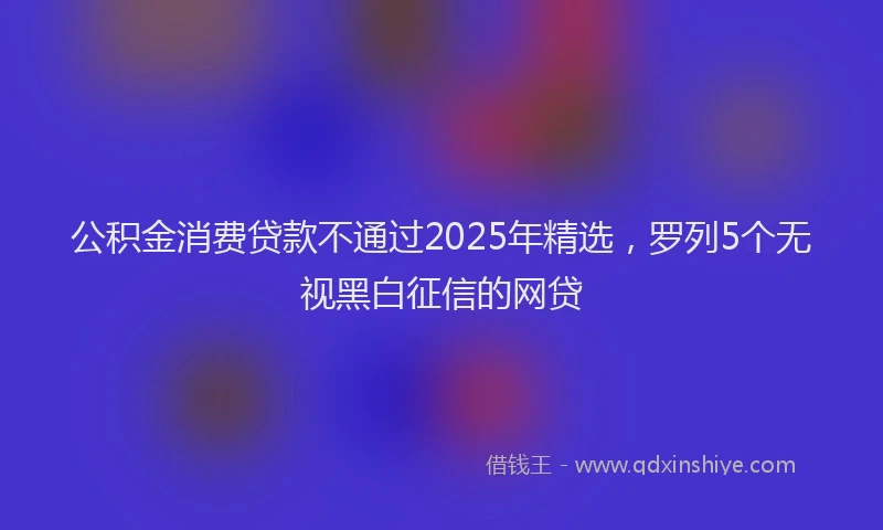 公积金消费贷款不通过2025年精选，罗列5个无视黑白征信的网贷