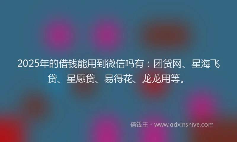 2025年的借钱能用到微信吗有：团贷网、星海飞贷、星愿贷、易得花、龙龙用等。