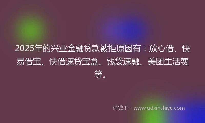 2025年的兴业金融贷款被拒原因有:放心借、快易借宝、快借速贷宝盒、钱袋速融、美团生活费等。