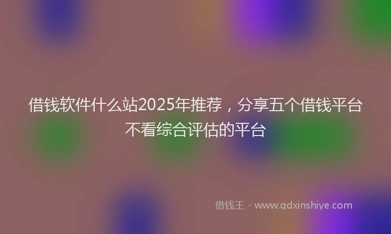 借钱软件什么站2025年推荐，分享五个借钱平台不看综合评估的平台