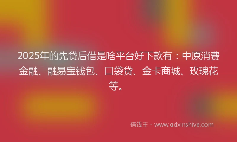 2025年的先贷后借是啥平台好下款有：中原消费金融、融易宝钱包、口袋贷、金卡商城、玫瑰花等。