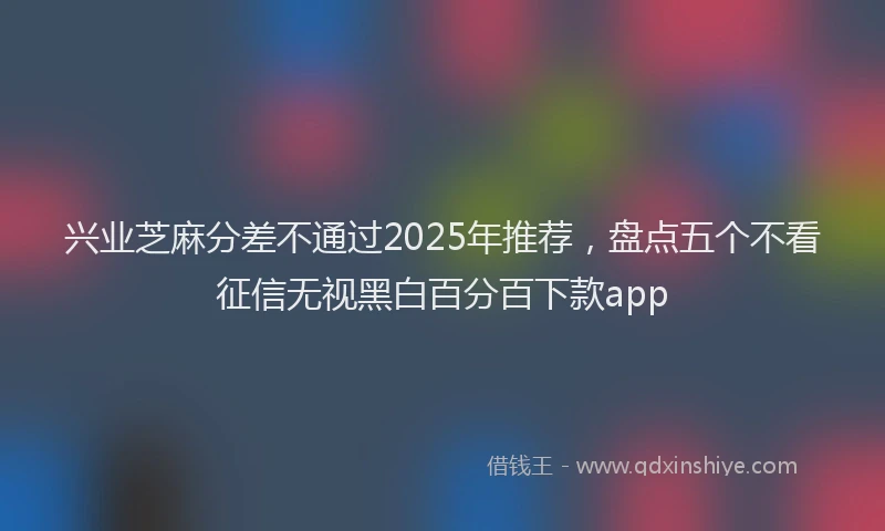 兴业芝麻分差不通过2025年推荐,盘点五个不看征信无视黑白百分百下款app
