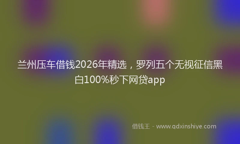 兰州压车借钱2026年精选，罗列五个无视征信黑白100%秒下网贷app