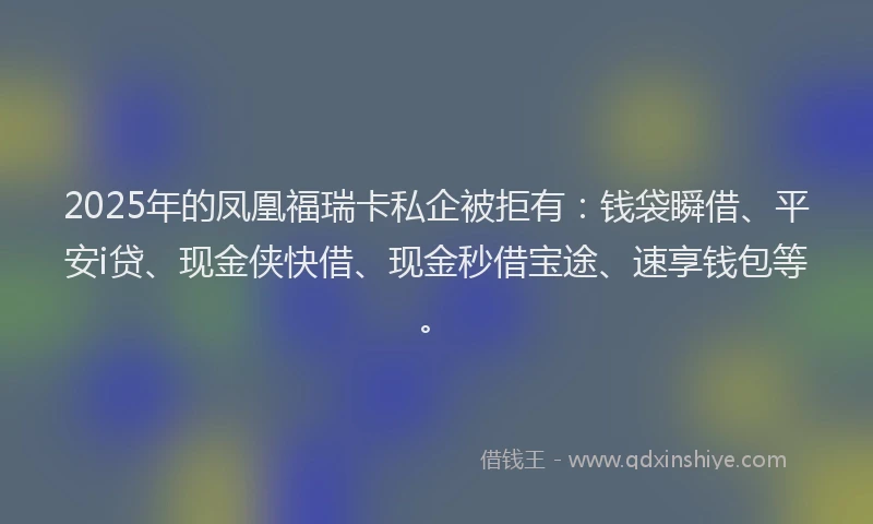 2025年的凤凰福瑞卡私企被拒有:钱袋瞬借、平安i贷、现金侠快借、现金秒借宝途、速享钱包等。