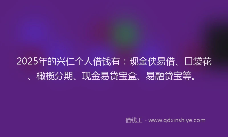 2025年的兴仁个人借钱有：现金侠易借、口袋花、橄榄分期、现金易贷宝盒、易融贷宝等。